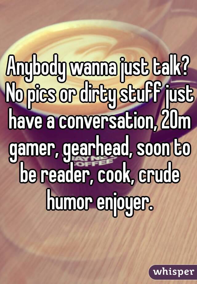 Anybody wanna just talk? No pics or dirty stuff just have a conversation, 20m gamer, gearhead, soon to be reader, cook, crude humor enjoyer.