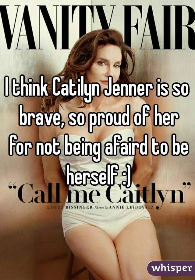 I think Catilyn Jenner is so brave, so proud of her for not being afaird to be herself :)