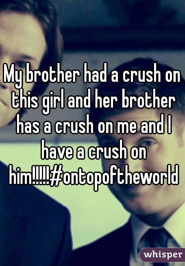 My brother had a crush on this girl and her brother has a crush on me and I have a crush on him!!!!!#ontopoftheworld