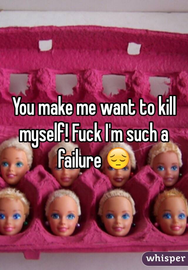 You make me want to kill myself! Fuck I'm such a failure 😔