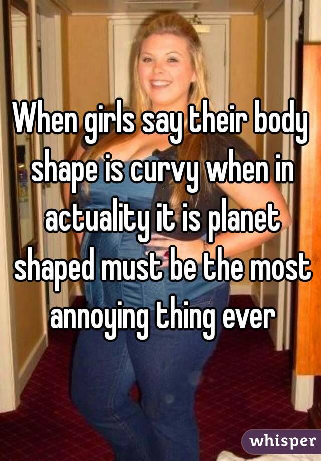 When girls say their body shape is curvy when in actuality it is planet shaped must be the most annoying thing ever