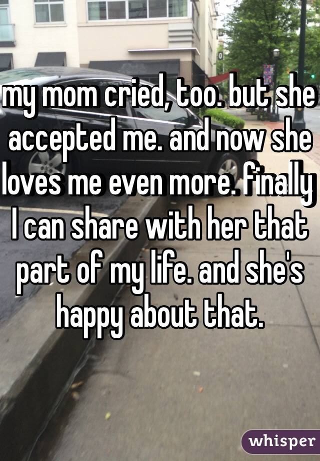 my mom cried, too. but she accepted me. and now she loves me even more. finally I can share with her that part of my life. and she's happy about that. 