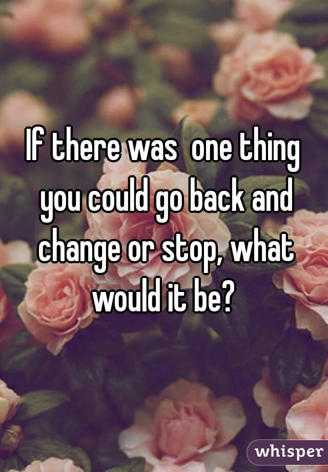 If there was  one thing you could go back and change or stop, what would it be? 