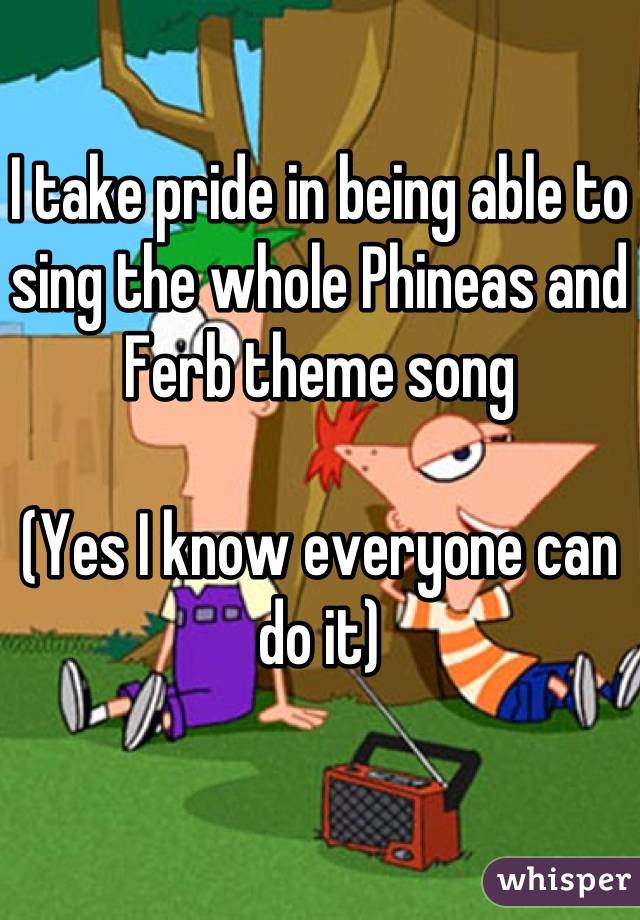 I take pride in being able to sing the whole Phineas and Ferb theme song

(Yes I know everyone can do it)