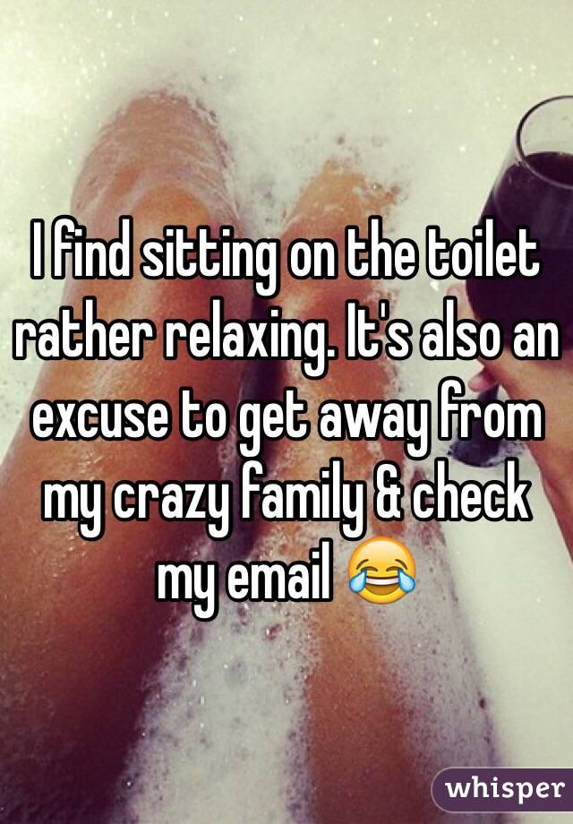 I find sitting on the toilet rather relaxing. It's also an excuse to get away from my crazy family & check my email 😂