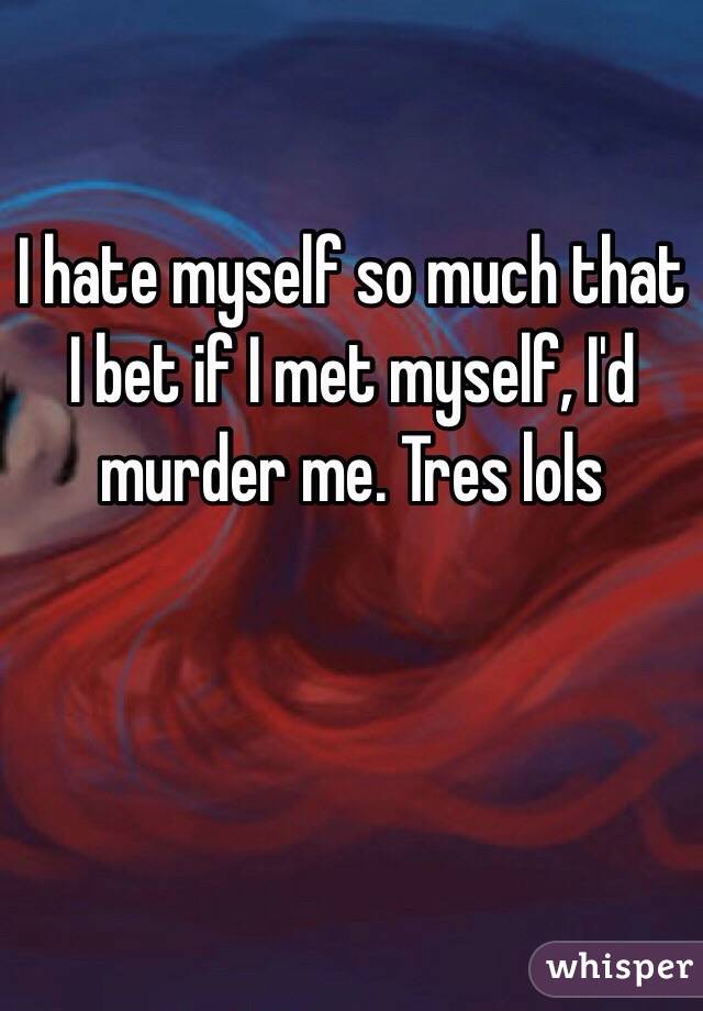 I hate myself so much that I bet if I met myself, I'd murder me. Tres lols