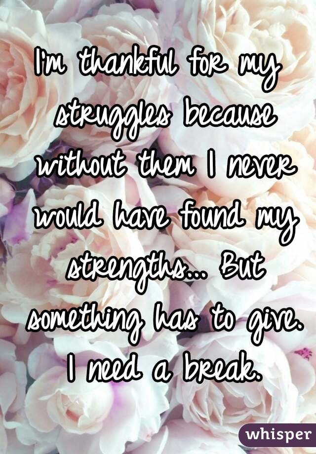 I'm thankful for my struggles because without them I never would have found my strengths... But something has to give. I need a break.