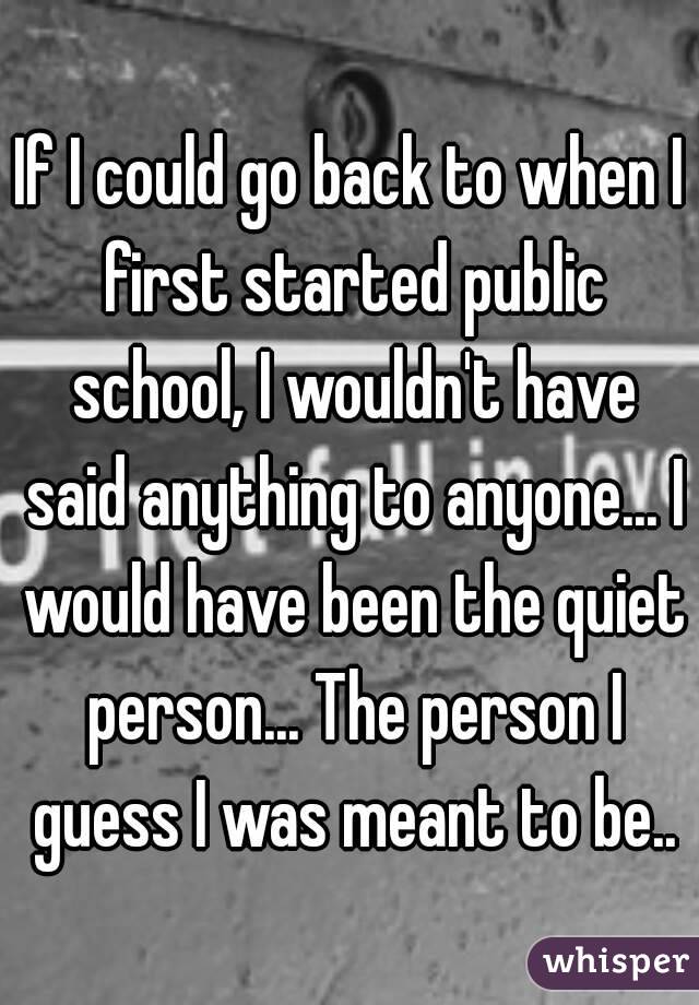 If I could go back to when I first started public school, I wouldn't have said anything to anyone... I would have been the quiet person... The person I guess I was meant to be..