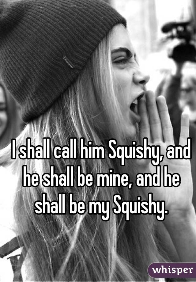 I shall call him Squishy, and he shall be mine, and he shall be my Squishy.