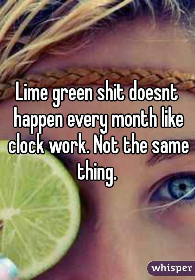 Lime green shit doesnt happen every month like clock work. Not the same thing. 