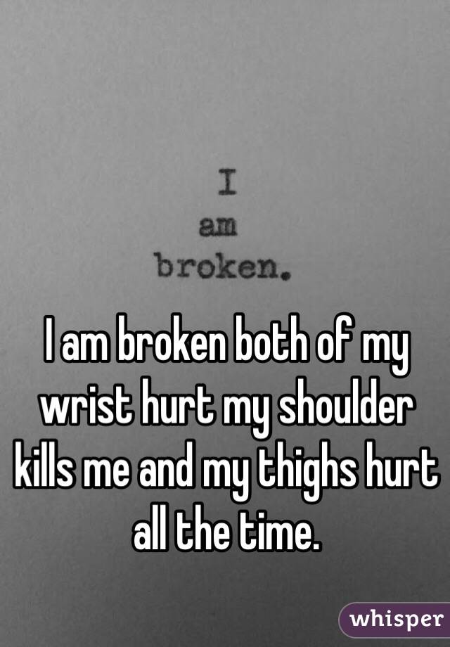 I am broken both of my wrist hurt my shoulder kills me and my thighs hurt all the time.  