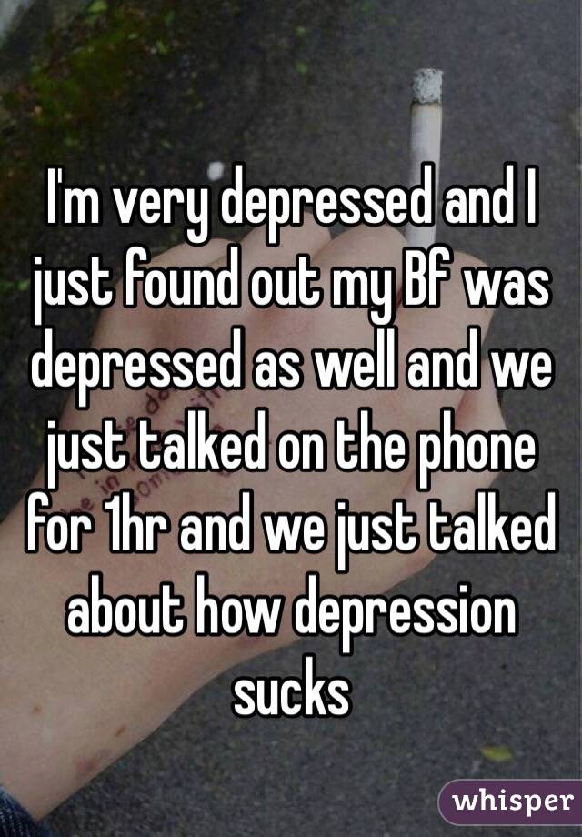 I'm very depressed and I just found out my Bf was depressed as well and we just talked on the phone for 1hr and we just talked about how depression sucks 