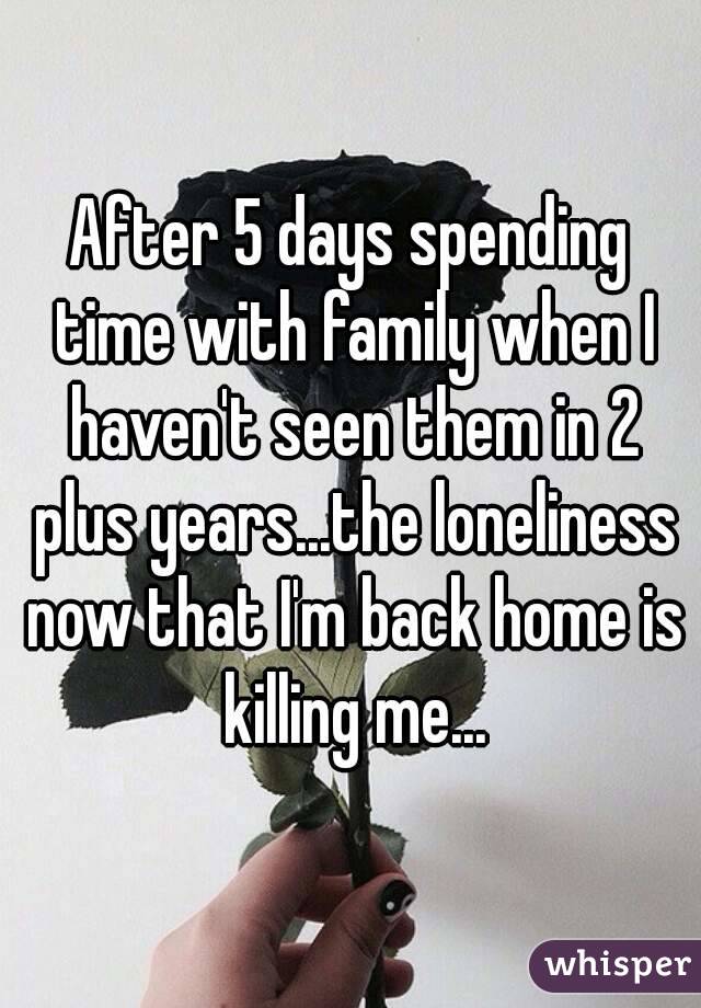 After 5 days spending time with family when I haven't seen them in 2 plus years...the loneliness now that I'm back home is killing me...