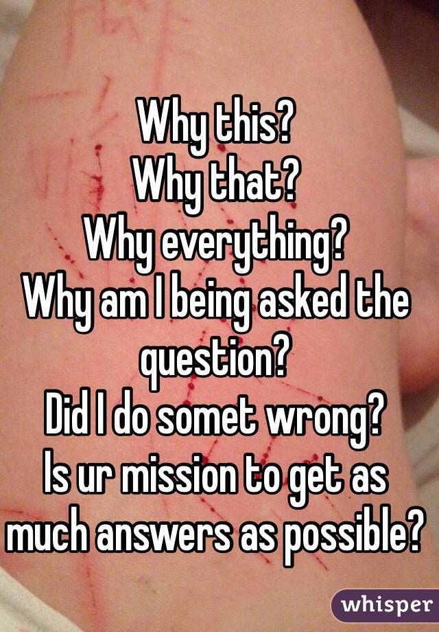 Why this?
Why that?
Why everything?
Why am I being asked the question?
Did I do somet wrong?
Is ur mission to get as much answers as possible?