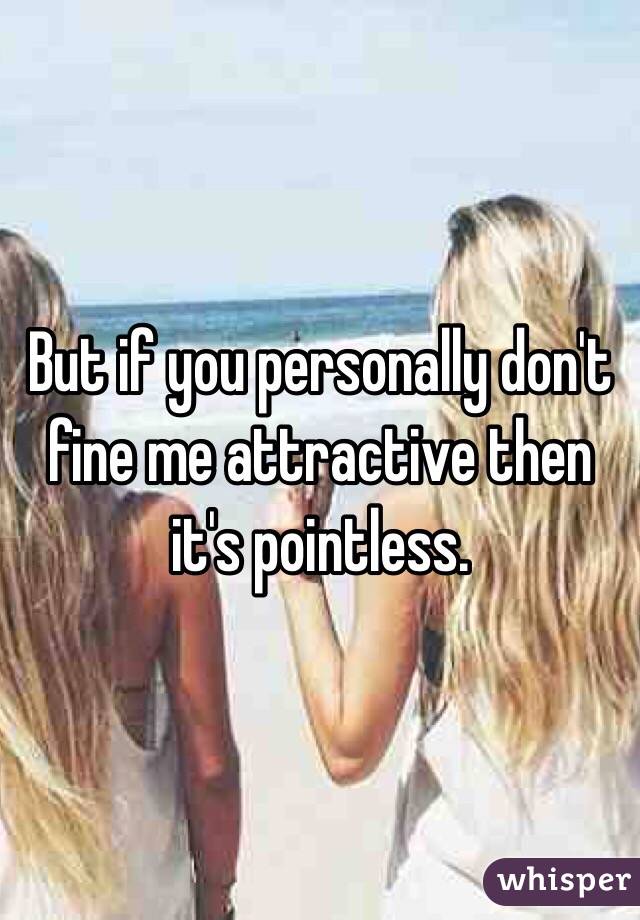 But if you personally don't fine me attractive then it's pointless. 