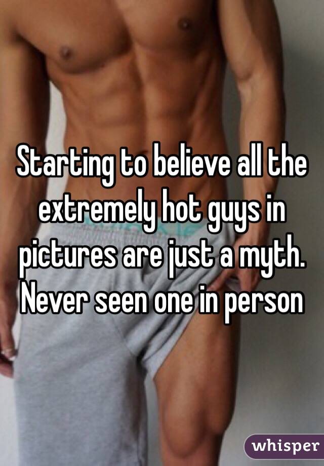 Starting to believe all the extremely hot guys in pictures are just a myth. Never seen one in person