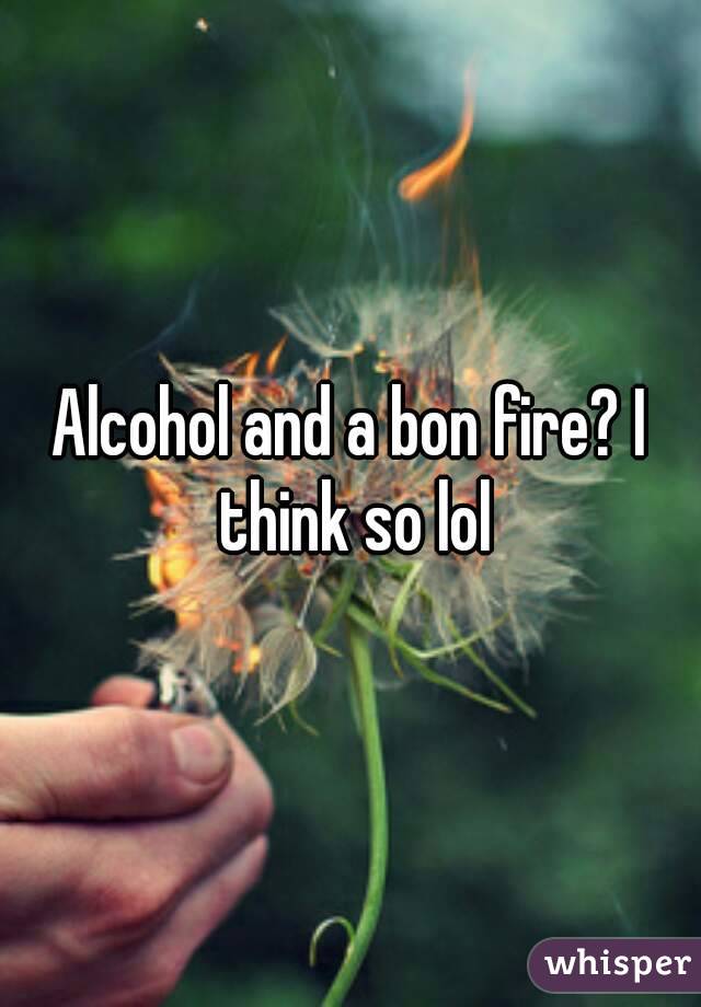 Alcohol and a bon fire? I think so lol