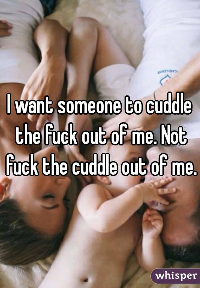 I want someone to cuddle the fuck out of me. Not fuck the cuddle out of me.