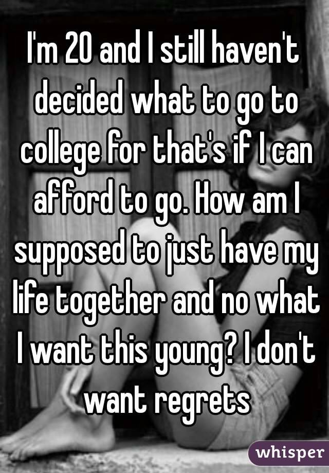 I'm 20 and I still haven't decided what to go to college for that's if I can afford to go. How am I supposed to just have my life together and no what I want this young? I don't want regrets