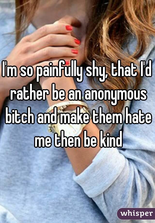 I'm so painfully shy, that I'd rather be an anonymous bitch and make them hate me then be kind