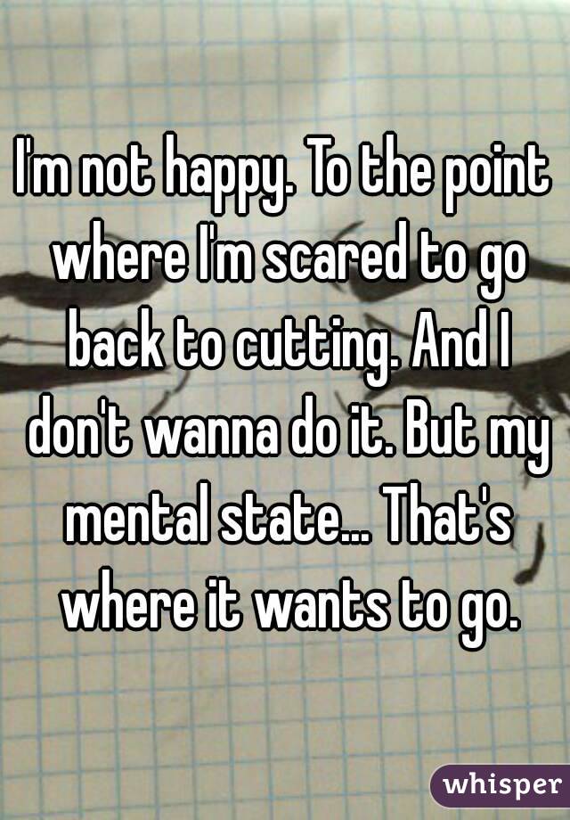 I'm not happy. To the point where I'm scared to go back to cutting. And I don't wanna do it. But my mental state... That's where it wants to go.
