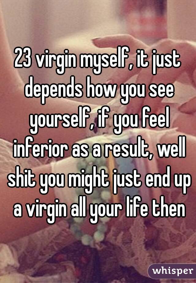 23 virgin myself, it just depends how you see yourself, if you feel inferior as a result, well shit you might just end up a virgin all your life then