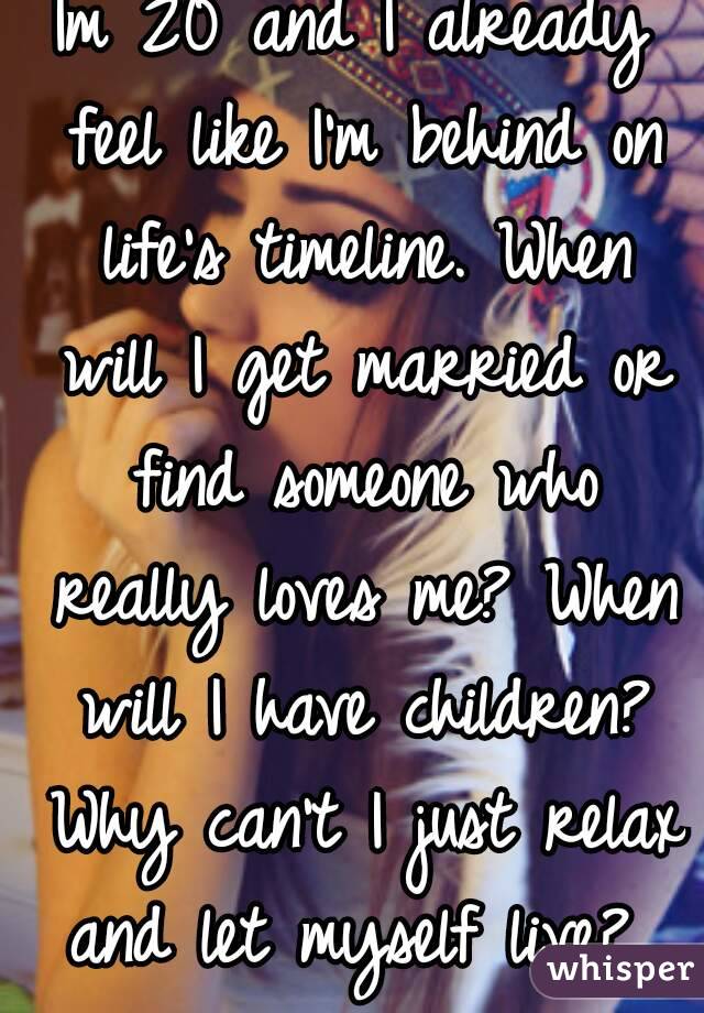 Im 20 and I already feel like I'm behind on life's timeline. When will I get married or find someone who really loves me? When will I have children? Why can't I just relax and let myself live? 