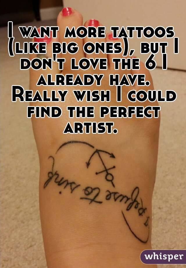 I want more tattoos (like big ones), but I don't love the 6 I already have. Really wish I could find the perfect artist. 