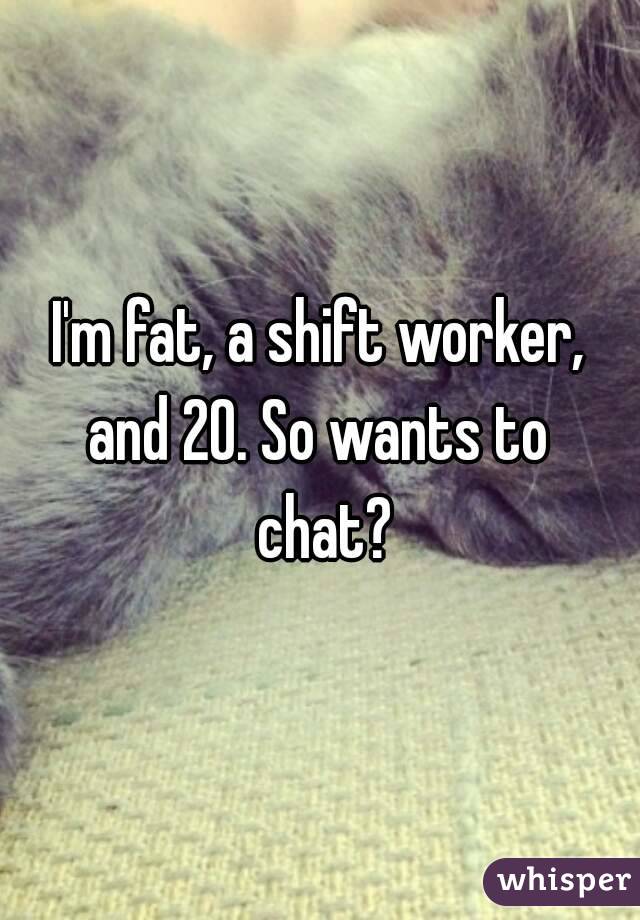 I'm fat, a shift worker, and 20. So wants to  chat?