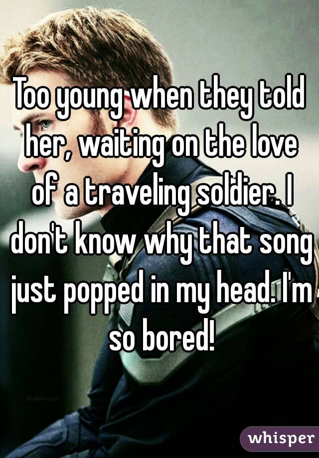 Too young when they told her, waiting on the love of a traveling soldier. I don't know why that song just popped in my head. I'm so bored!