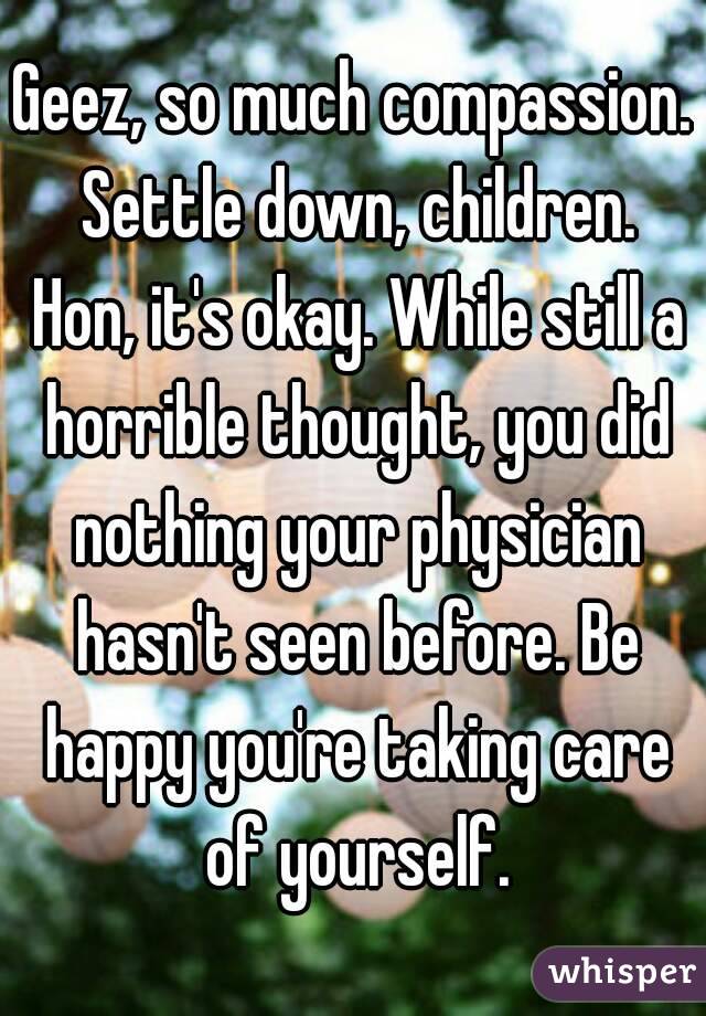 Geez, so much compassion. Settle down, children. Hon, it's okay. While still a horrible thought, you did nothing your physician hasn't seen before. Be happy you're taking care of yourself.