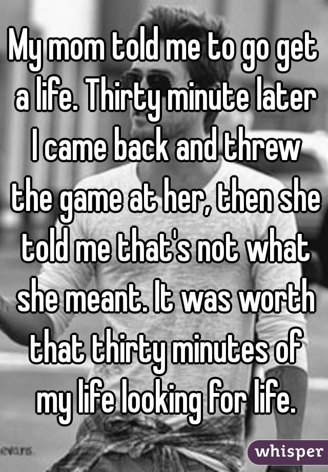 My mom told me to go get a life. Thirty minute later I came back and threw the game at her, then she told me that's not what she meant. It was worth that thirty minutes of my life looking for life.