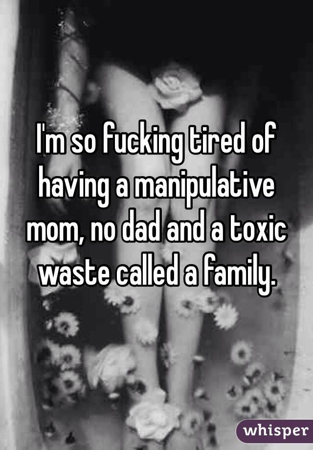 I'm so fucking tired of having a manipulative mom, no dad and a toxic waste called a family. 