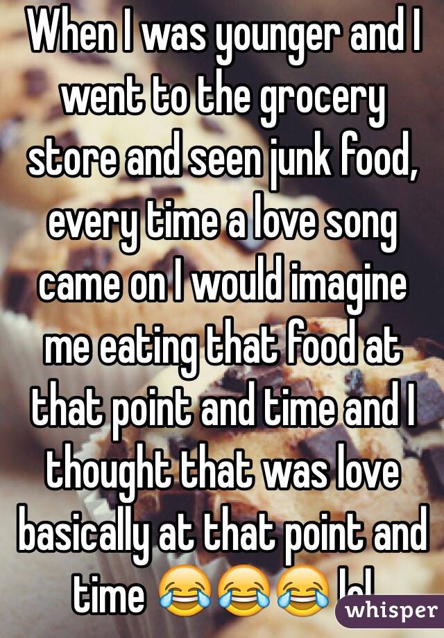 When I was younger and I went to the grocery store and seen junk food, every time a love song came on I would imagine me eating that food at that point and time and I thought that was love basically at that point and time 😂😂😂 lol