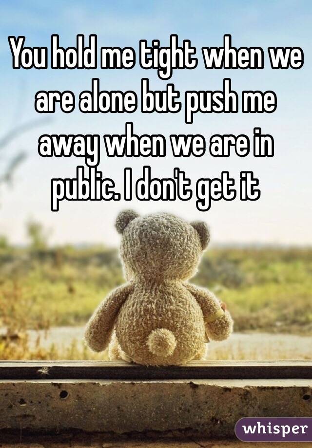 You hold me tight when we are alone but push me away when we are in public. I don't get it 