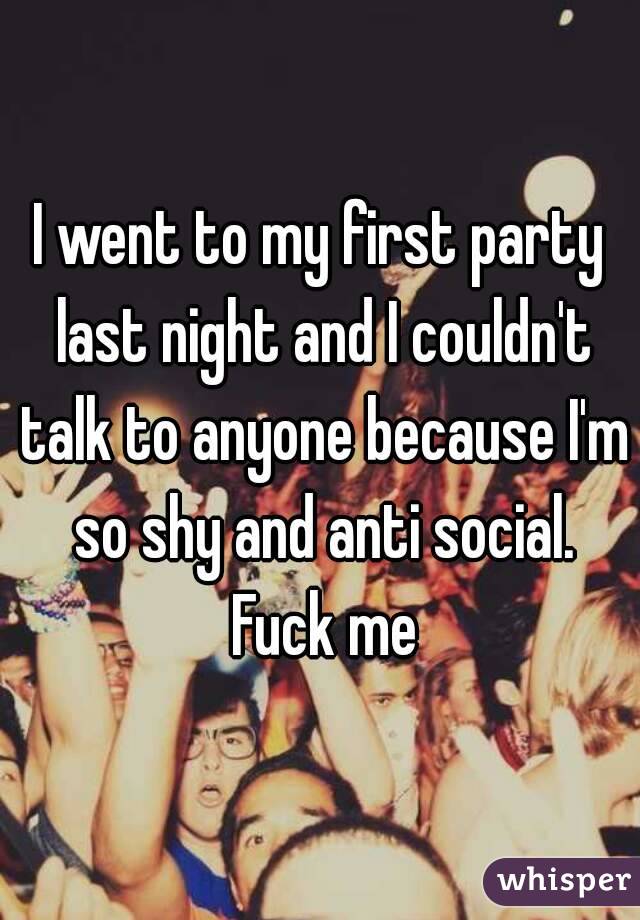 I went to my first party last night and I couldn't talk to anyone because I'm so shy and anti social. Fuck me