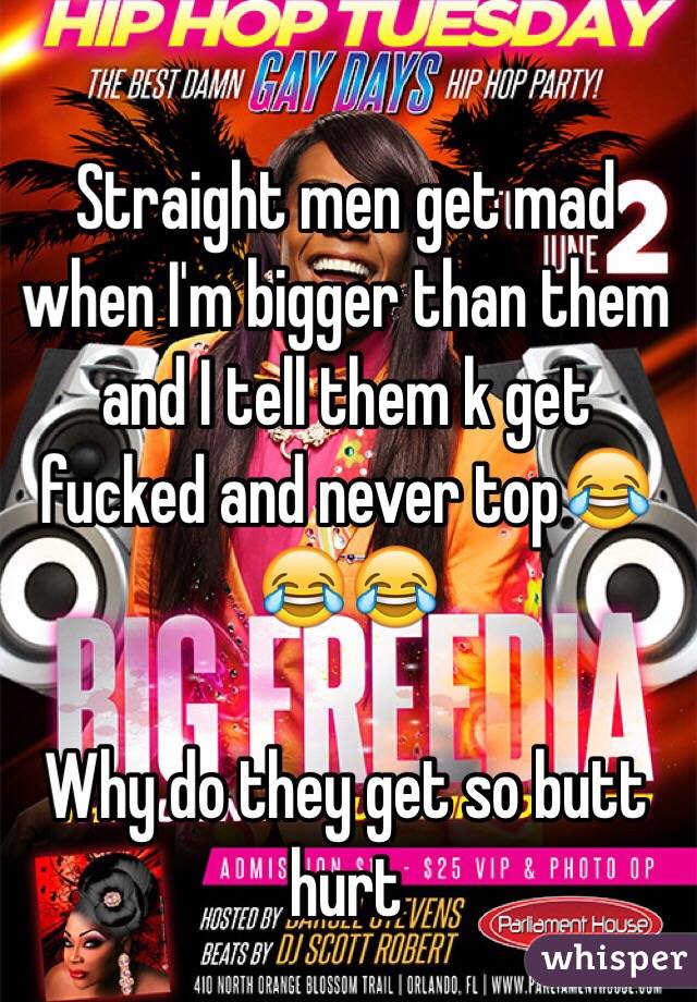 Straight men get mad when I'm bigger than them and I tell them k get fucked and never top😂😂😂

Why do they get so butt hurt 