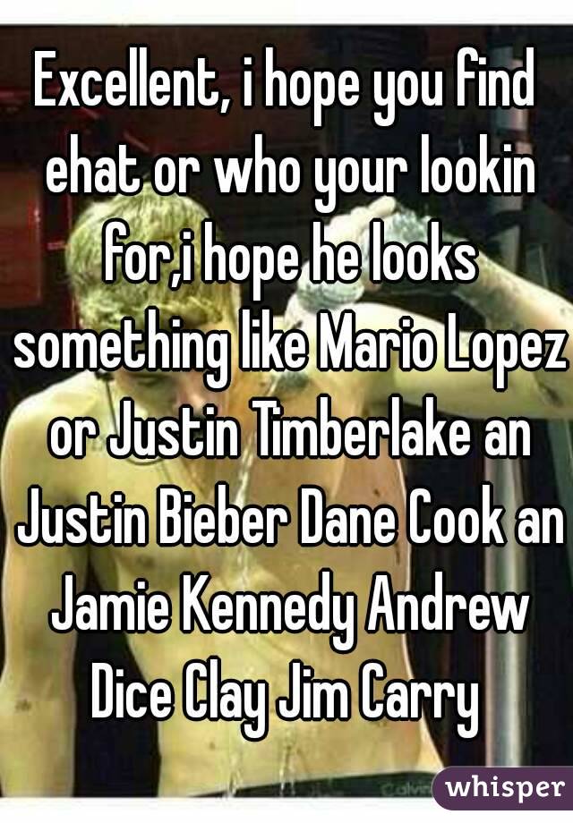 Excellent, i hope you find ehat or who your lookin for,i hope he looks something like Mario Lopez or Justin Timberlake an Justin Bieber Dane Cook an Jamie Kennedy Andrew Dice Clay Jim Carry 