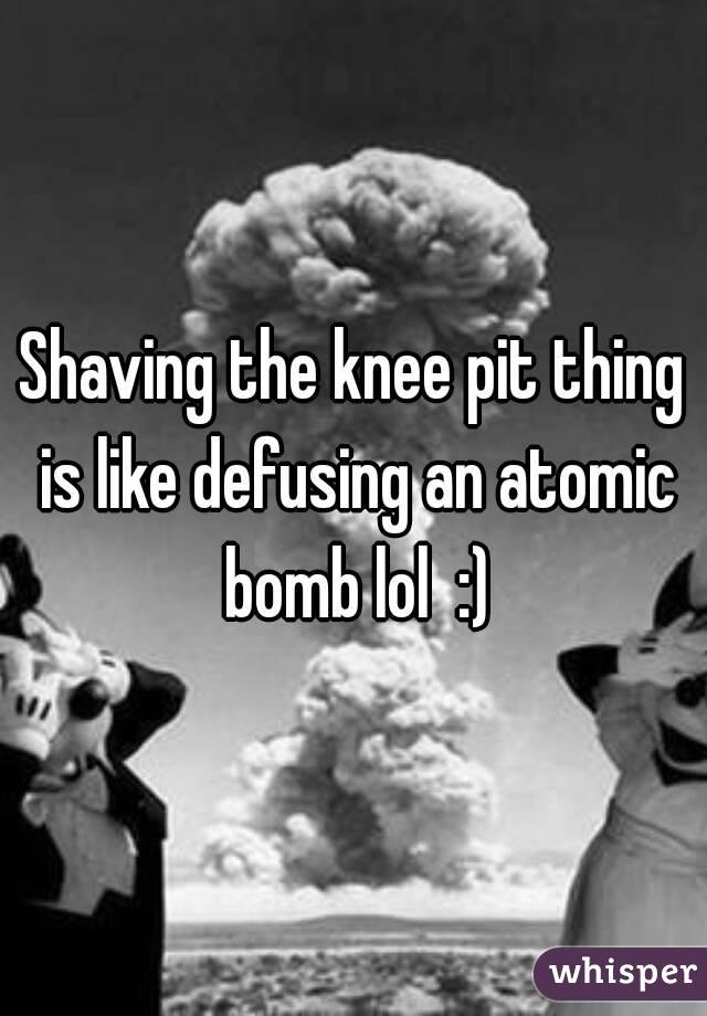 Shaving the knee pit thing is like defusing an atomic bomb lol  :)