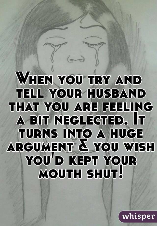 When you try and tell your husband that you are feeling a bit neglected. It turns into a huge argument & you wish you'd kept your mouth shut!