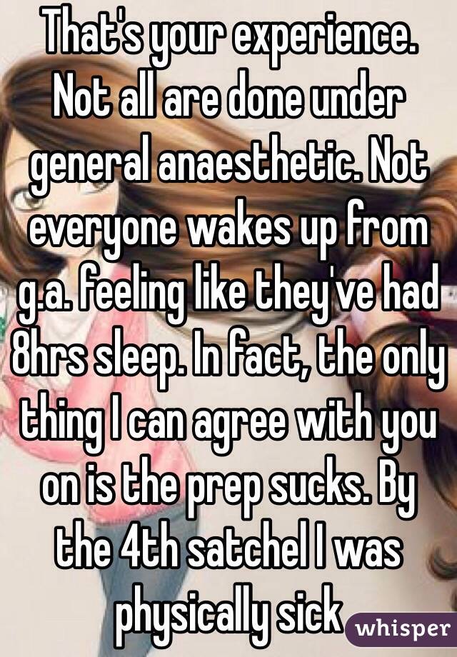 That's your experience. Not all are done under general anaesthetic. Not everyone wakes up from g.a. feeling like they've had 8hrs sleep. In fact, the only thing I can agree with you on is the prep sucks. By the 4th satchel I was physically sick  