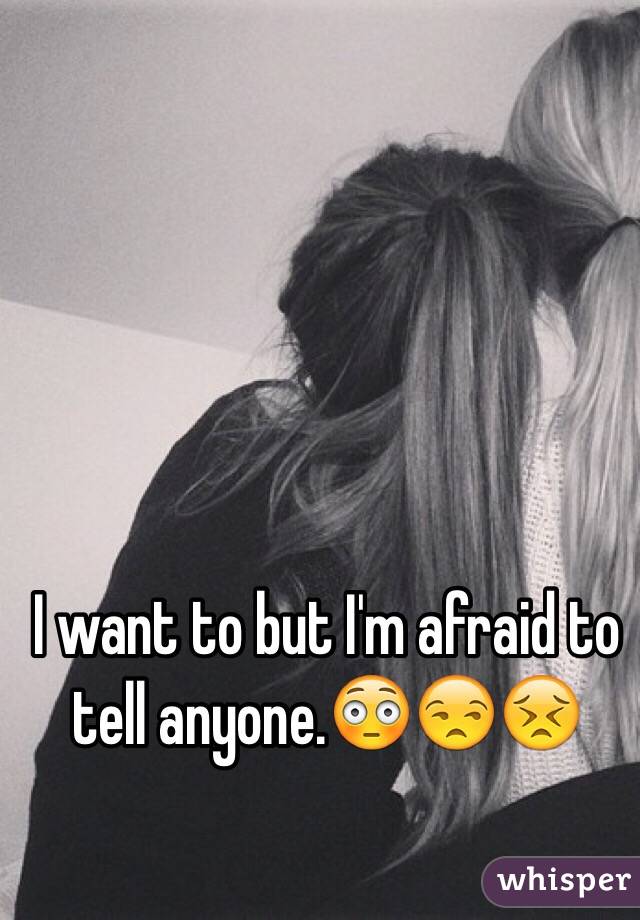 I want to but I'm afraid to tell anyone.😳😒😣