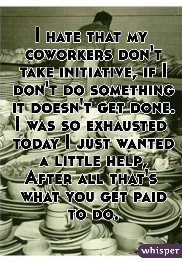 I hate that my coworkers don't take initiative, if I don't do something it doesn't get done.
I was so exhausted today I just wanted a little help,
After all that's what you get paid to do.