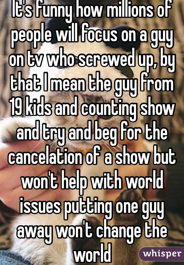 It's funny how millions of people will focus on a guy on tv who screwed up, by that I mean the guy from 19 kids and counting show and try and beg for the cancelation of a show but won't help with world issues putting one guy away won't change the world