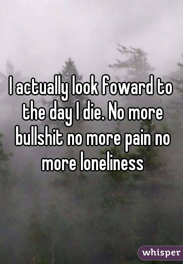 I actually look foward to the day I die. No more bullshit no more pain no more loneliness