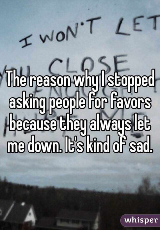 The reason why I stopped asking people for favors because they always let me down. It's kind of sad. 