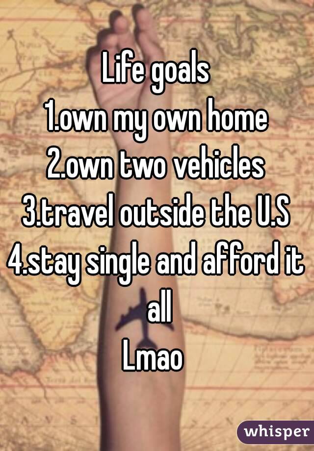 Life goals
1.own my own home
2.own two vehicles
3.travel outside the U.S
4.stay single and afford it all
Lmao 