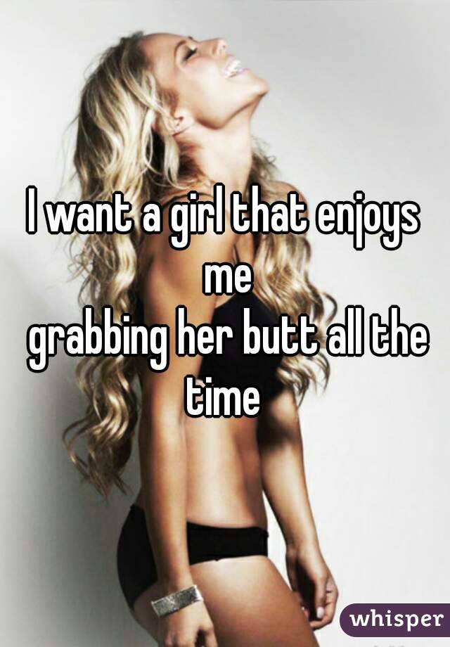 I want a girl that enjoys me
 grabbing her butt all the time 