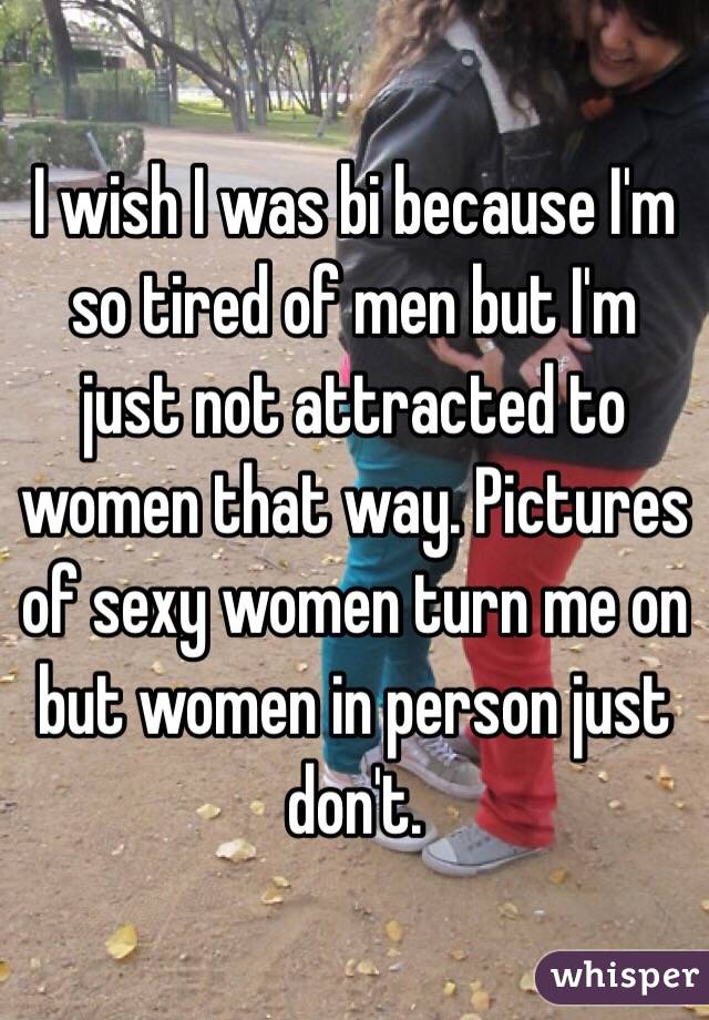 I wish I was bi because I'm so tired of men but I'm just not attracted to women that way. Pictures of sexy women turn me on but women in person just don't. 