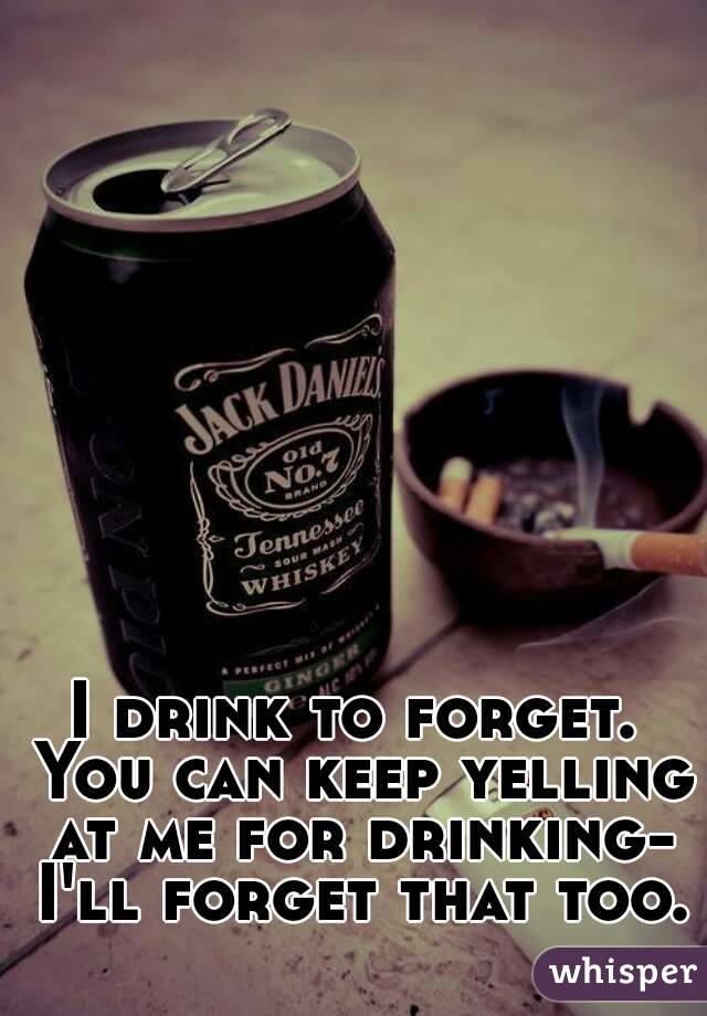 I drink to forget. You can keep yelling at me for drinking- I'll forget that too. 